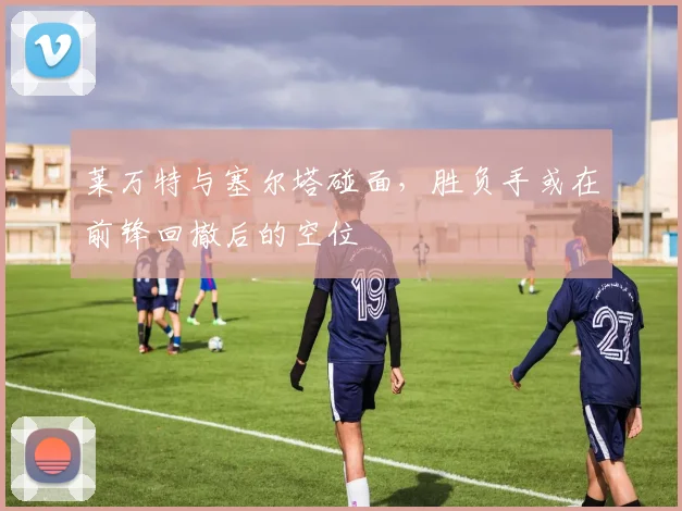 莱万特与塞尔塔碰面，胜负手或在前锋回撤后的空位