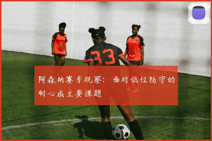 阿森纳赛季观察：面对低位防守的耐心成主要课题