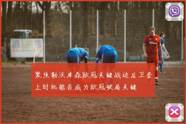 聚焦勒沃库森欧冠关键战边后卫套上时机能否成为欧冠破局关键