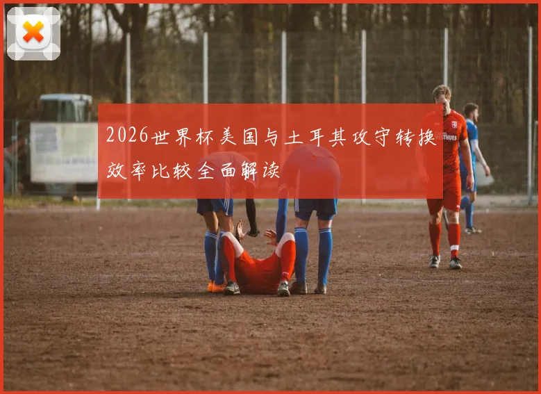2026世界杯美国与土耳其攻守转换效率比较全面解读
