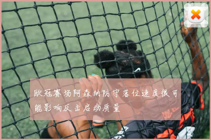 欧冠赛场阿森纳防守落位速度很可能影响反击启动质量