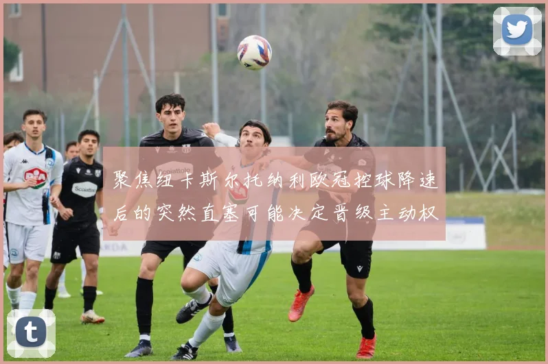 聚焦纽卡斯尔托纳利欧冠控球降速后的突然直塞可能决定晋级主动权