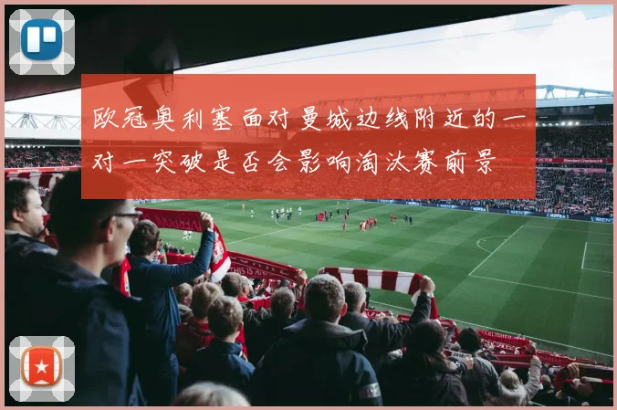欧冠奥利塞面对曼城边线附近的一对一突破是否会影响淘汰赛前景