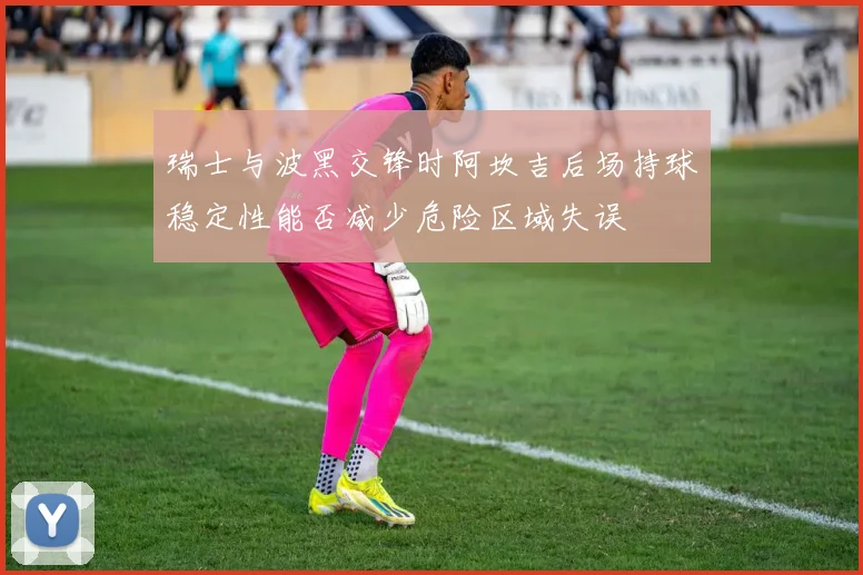 瑞士与波黑交锋时阿坎吉后场持球稳定性能否减少危险区域失误