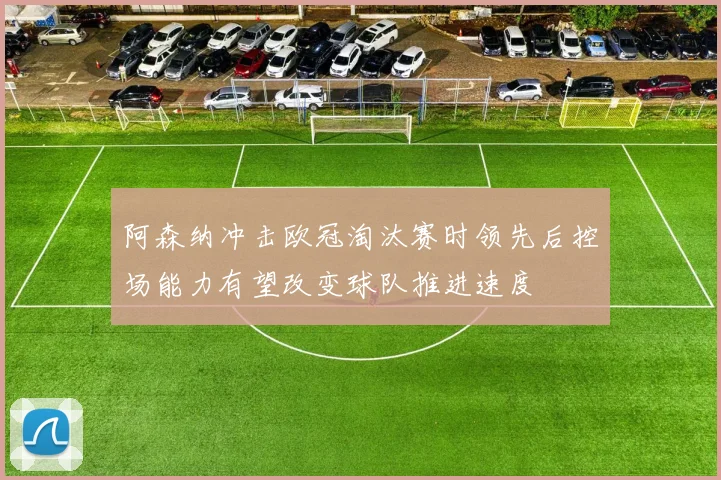 阿森纳冲击欧冠淘汰赛时领先后控场能力有望改变球队推进速度