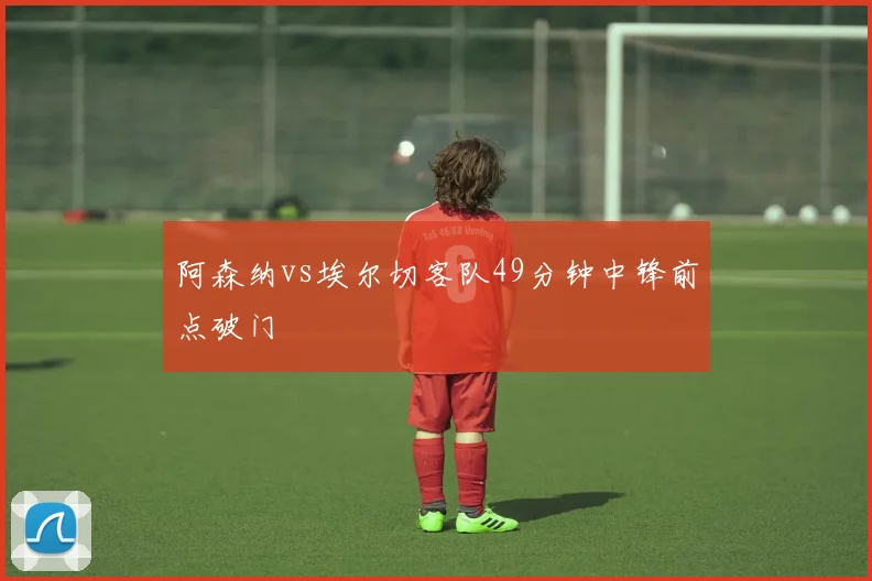 阿森纳vs埃尔切客队49分钟中锋前点破门