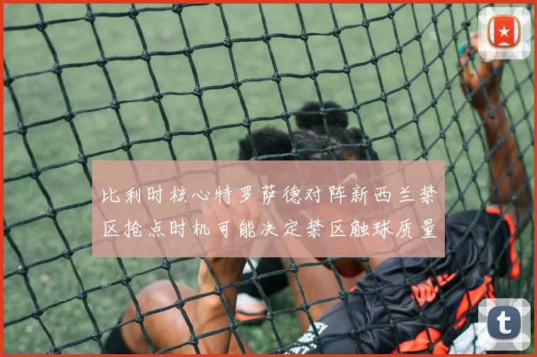 比利时核心特罗萨德对阵新西兰禁区抢点时机可能决定禁区触球质量