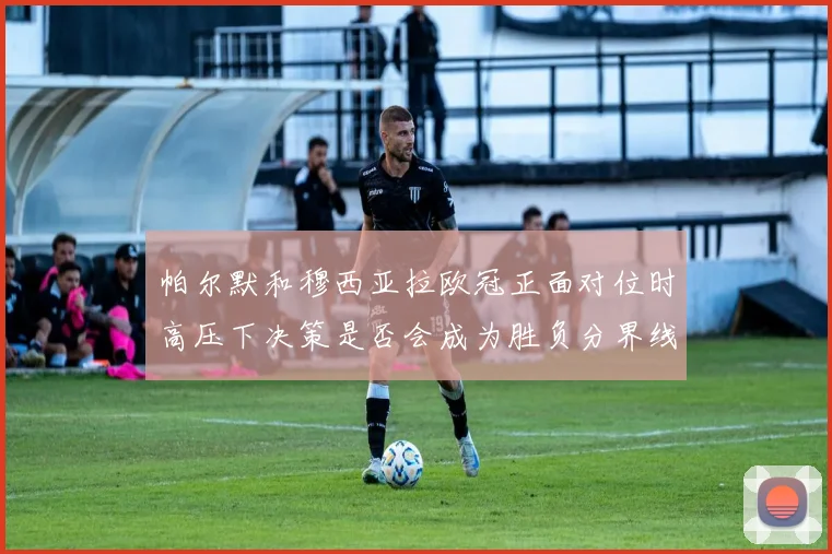 帕尔默和穆西亚拉欧冠正面对位时高压下决策是否会成为胜负分界线
