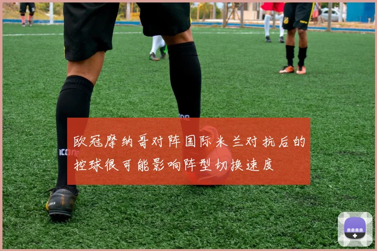 欧冠摩纳哥对阵国际米兰对抗后的控球很可能影响阵型切换速度
