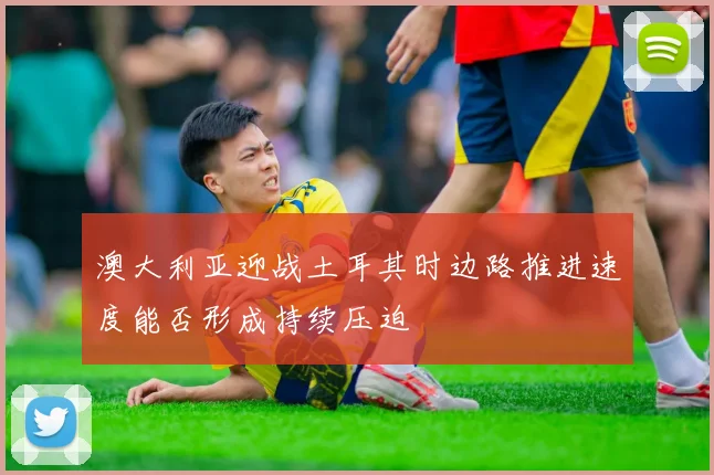 澳大利亚迎战土耳其时边路推进速度能否形成持续压迫